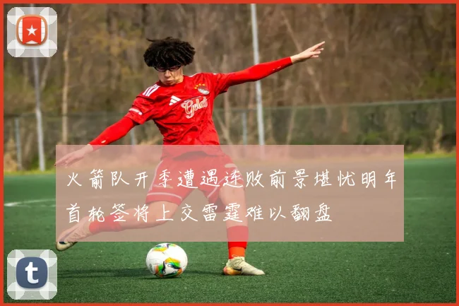 火箭队开季遭遇连败前景堪忧明年首轮签将上交雷霆难以翻盘