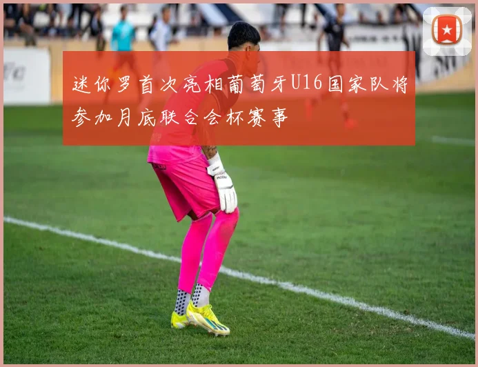 迷你罗首次亮相葡萄牙U16国家队将参加月底联合会杯赛事