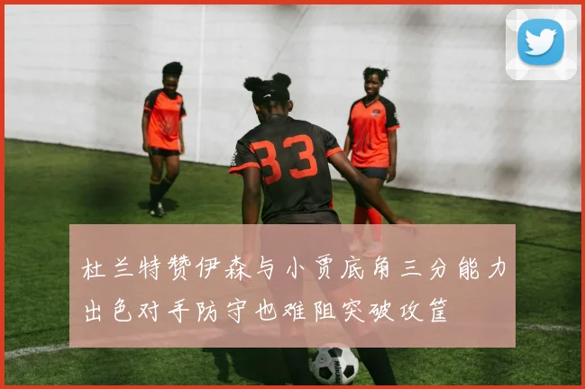 杜兰特赞伊森与小贾底角三分能力出色对手防守也难阻突破攻筐