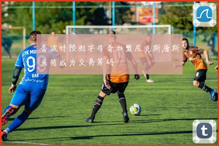 香波特预测字母哥加盟尼克斯唐斯或将成为交易筹码