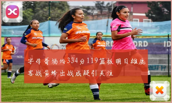 字母哥场均334分119篮板明日雄鹿客战黄蜂出战成疑引关注