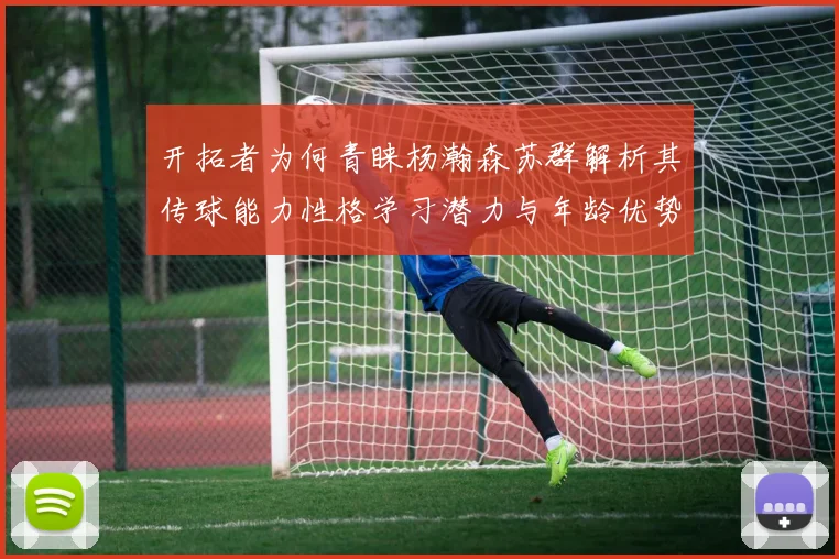 开拓者为何青睐杨瀚森苏群解析其传球能力性格学习潜力与年龄优势