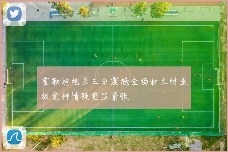 霍勒迪绝杀三分震撼全场杜兰特坐板凳神情凝重显紧张