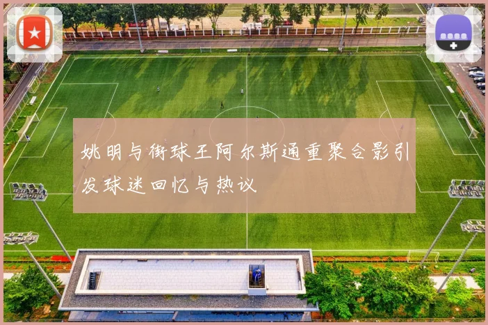 姚明与街球王阿尔斯通重聚合影引发球迷回忆与热议