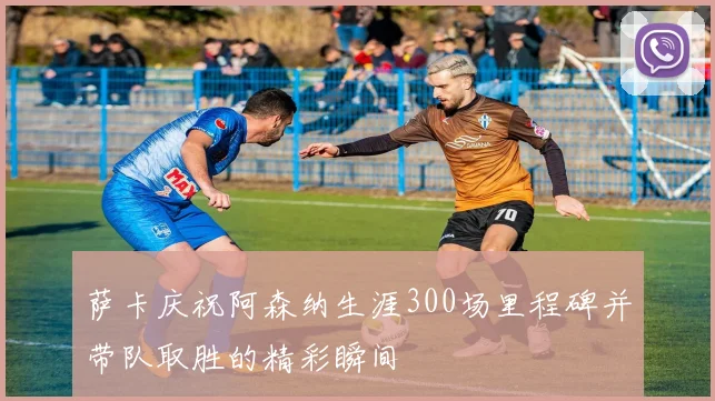 萨卡庆祝阿森纳生涯300场里程碑并带队取胜的精彩瞬间