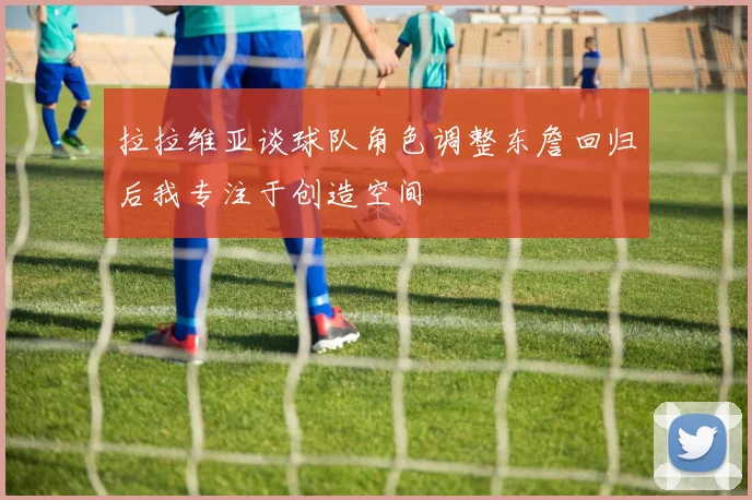 拉拉维亚谈球队角色调整东詹回归后我专注于创造空间
