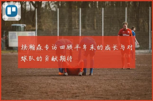 杨瀚森专访回顾半年来的成长与对球队的贡献期待
