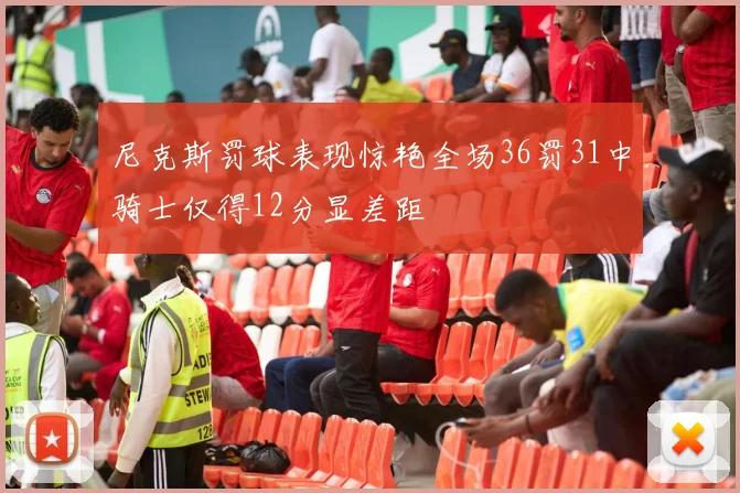 尼克斯罚球表现惊艳全场36罚31中骑士仅得12分显差距
