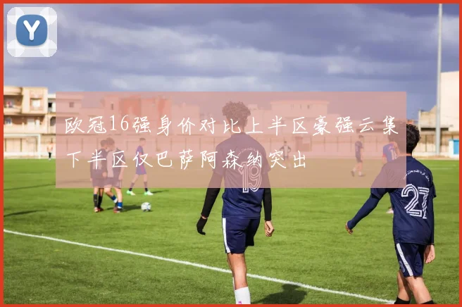 欧冠16强身价对比上半区豪强云集下半区仅巴萨阿森纳突出