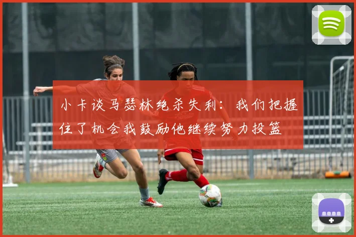 小卡谈马瑟林绝杀失利：我们把握住了机会我鼓励他继续努力投篮
