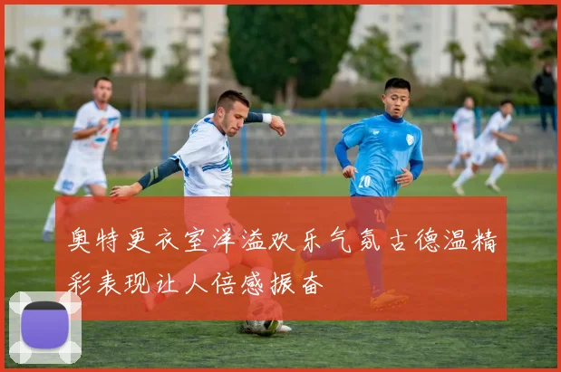 奥特更衣室洋溢欢乐气氛古德温精彩表现让人倍感振奋