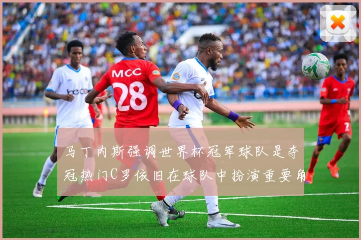 马丁内斯强调世界杯冠军球队是夺冠热门C罗依旧在球队中扮演重要角色