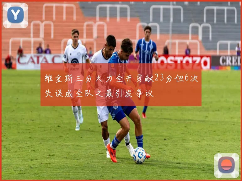 维金斯三分火力全开贡献23分但6次失误成全队之最引发争议
