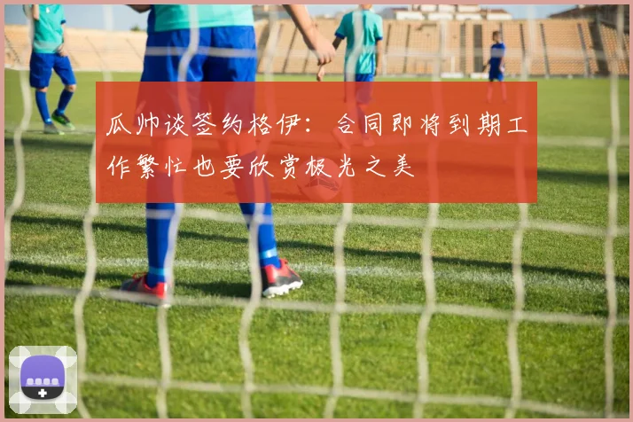 瓜帅谈签约格伊：合同即将到期工作繁忙也要欣赏极光之美