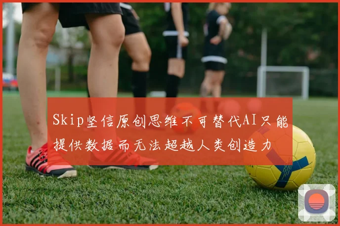 Skip坚信原创思维不可替代AI只能提供数据而无法超越人类创造力