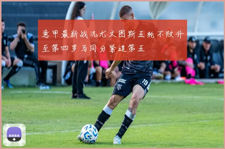 意甲最新战况尤文图斯五轮不败升至第四罗马同分紧追第五