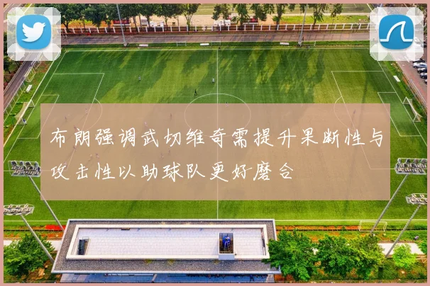 布朗强调武切维奇需提升果断性与攻击性以助球队更好磨合