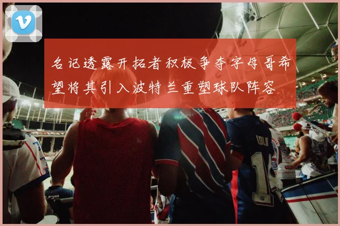 名记透露开拓者积极争夺字母哥希望将其引入波特兰重塑球队阵容